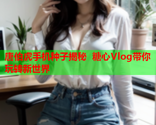 唐伯虎手机种子揭秘 糖心Vlog带你玩转新世界