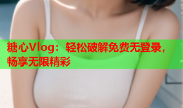 糖心Vlog：轻松破解免费无登录，畅享无限精彩