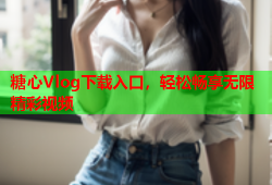 糖心Vlog下载入口，轻松畅享无限精彩视频