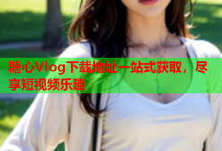 糖心Vlog下载地址一站式获取，尽享短视频乐趣