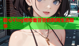 糖心Vlog揭秘羞答答的韩网生活趣事