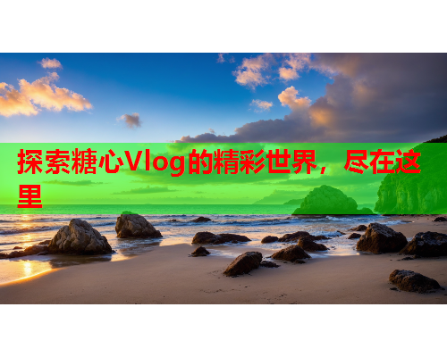 探索糖心Vlog的精彩世界，尽在这里