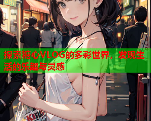 探索糖心VLOG的多彩世界，发现生活的乐趣与灵感