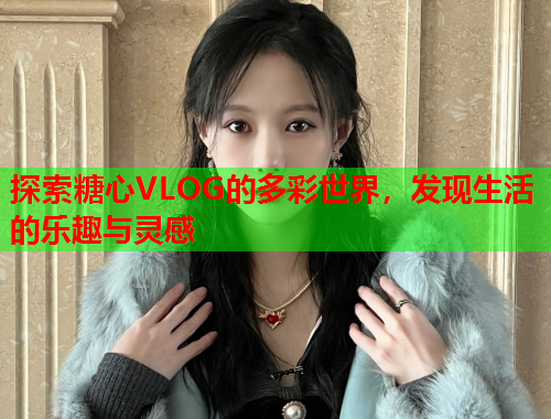 探索糖心VLOG的多彩世界，发现生活的乐趣与灵感