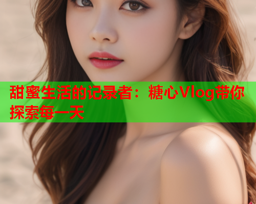 甜蜜生活的记录者：糖心Vlog带你探索每一天