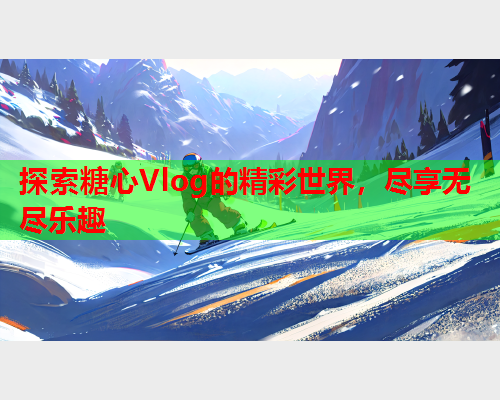 探索糖心Vlog的精彩世界，尽享无尽乐趣