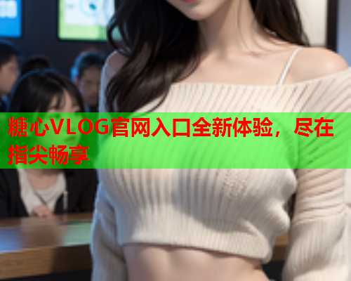 糖心VLOG官网入口全新体验，尽在指尖畅享
