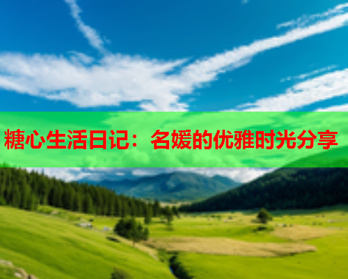 糖心生活日记：名媛的优雅时光分享