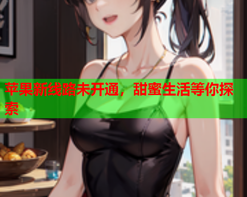 苹果新线路未开通，甜蜜生活等你探索