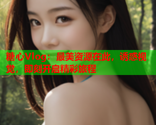 糖心Vlog：最美资源在此，诱惑视觉，即刻开启精彩旅程